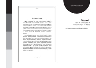 Edna Lucia Cunha Lima

                                 bRanding




                        GLOSSÁRIO
    Alguém já disse que “para coisas novas necessitamos de palavras                                     Glossário
novas”. Presentes há tempos na vida das pessoas, as marcas e demais                           Lista de explicações de
intangíveis não precisam mais ser justificadas à partir de seu surgimento
                                                                                          termos técnicos ou difíceis.
ou importância. No que se refere às marcas, o que mudou foi a forma
como elas são utilizadas e gerenciadas pelos seus responsáveis. Diante da
profusão exagerada de fornecedores das mesmas mercadorias e serviços,       Em ordem alfabética. Podem ser ilustrados.
a administração de marcas tornou-se algo bastante elaborado e complexo
que envolve princípios de administração financeira, de marketing,
qualidade.

    Vivemos uma época cada vez menos tolerante aos erros de gestão
de marcas, daí a necessidade de acrescentarmos novos termos à sua
gestão tradicional, ou mesmo associar termos já existentes ao tema. Este
glossário não tem a pretensão de ser técnico, completo ou complexo.
Procuramos destacar algumas expressões e princípios que aplicamos em
consultoria, explicando os termos direta ou indiretamente relacionados
ao branding, mostrando o significado prático de muitas palavras novas
àqueles acostumados a uma ou outra área de especialização. Muitos
termos estão em inglês, em respeito aos seus criadores ou organizadores,
além da impossibilidade de tradução para o português sem ferir o sentido
verdadeiro da expressão.




                                   25
 