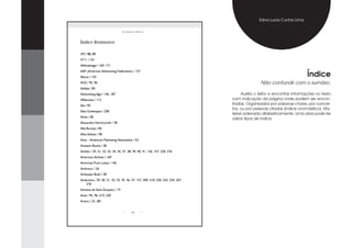 Edna Lucia Cunha Lima

                                José RobeRto MaRtins



Índice Remissivo

3M / 88, 89
4711 / 101
AAdvantage / 169, 171


                                                                                                                           Índice
AAF (American Advertising Federation) / 137
About / 135
ACE / 95, 96                                                                                     Não confundir com o sumário.
Adidas / 85
Advertising Age / 146, 187                                                             Auxilia o leitor a encontrar informações no texto
Aflatoxina / 112                                                                  com indicação da página onde podem ser encon-
Ala / 95                                                                          tradas. Organizados por palavras-chave, por concei-
                                                                                  tos, ou por pessoas citadas (índice onomástico). Ma-
Alan Greenspan / 258
                                                                                  terial ordenado alfabeticamente. Uma obra pode ter
Alcan / 85
                                                                                  vários tipos de índice.
Alexandre Herchcovith / 78
Alfa Romeo / 85
Alka-Seltzer / 85
Ama – American Marketing Association / 52
Amazon Books / 28
Ambev / 29, 31, 32, 33, 34, 35, 37, 38, 39, 40, 41, 126, 157, 220, 276
American Airlines / 169
Ammirati Puris Lintas / 146
Androcur / 26
Anheuser-Bush / 38
Antarctica / 29, 30, 31, 32, 33, 35, 36, 37, 157, 209, 210, 220, 232, 234, 267,
    276
Antoine de Saint-Exupéry / 19
Ariel / 95, 96, 219, 220
Arisco / 23, 281


                                        300
 