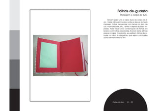 Folhas-de-guarda
                   Protegem o corpo do livro.

     Servem para unir a capa dura ao corpo do li-
vro. Várias folhas em branco antes e depois do texto
impresso. Folhas decoradas com temas do livro, de
cor, marmorizadas, etc., antes e depois do texto im-
presso. Pode haver uma combinação de folhas em
branco com folhas decoradas, ficando estas últimas
presas à capa. Importante: se existirem folhas deco-
radas no início, é obrigatório que sejam colocadas
outras semelhantes no fim.




          Partes do livro   31 - 32
 