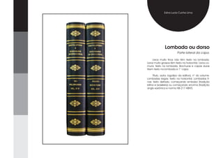Edna Lucia Cunha Lima




               Lombada ou dorso
                          Parte lateral da capa.

     Livros muito finos não têm texto na lombada.
Livros muito grossos têm texto na horizontal. Livros co-
muns: texto na lombada. Brochuras e capas duras
t6em texto na lombada e 1° capa.

     Título, autor, logotipo da editora, n° do volume.
Lombadas largas: texto na horizontal. Lombadas fi-
nas: texto deitado, começando embaixo (tradição
latina e brasileira) ou começando encima (tradição
anglo-saxônica e norma NB-217 ABNT).
 