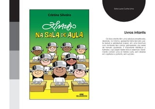 Edna Lucia Cunha Lima




                            Livros infantis
      Os livros infantis têm uma estrutura simplificada,
devendo, no mínimo, apresentar folha-de-rosto, par-
te textual e extratextual (capa), em uma brochura
com lombada tipo canoa, grampeada, por vezes
de formato quadrado. É importante identificar o
ilustrador, cujo papel nestes livros é essencial. Geral-
mente contam uma só história curta, sem divisões
em capítulos e, portanto, sem sumário.
 