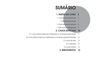SUMÁRIO
                                         1. PARTES DO LIVRO 3
                                          1.1 Elementos pré-textuais      3

                                              1.2 Elementos textuais      7

                                          1.3 Elementos pós-textuais      8

                                         1.4 Elementos extratextuais      9
                                         2. CASOS ESPECIAIS 10
    2.1 Livros patrocinados por instituições ou empresas particulares     11

2.2 Livros patrocinados por instituições ou empresas governamentais       12

                                                   2.3 Livros de arte     13

                                                       2.4 Coleções       14

                                                    2.5 Livros infantis   15
                                              3. BIBLIOGRAFIA 16
 