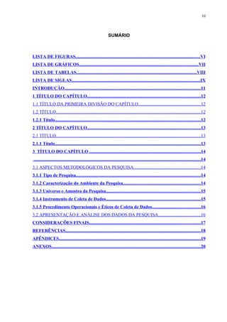 10




                                                                SUMÁRIO



LISTA DE FIGURAS.............................................................................................................VI
LISTA DE GRÁFICOS........................................................................................................VII
LISTA DE TABELAS.........................................................................................................VIII
LISTA DE SIGLAS................................................................................................................IX
INTRODUÇÃO.......................................................................................................................11
1 TÍTULO DO CAPÍTULO...................................................................................................12
1.1 TÍTULO DA PRIMEIRA DIVISÃO DO CAPÍTULO......................................................12
1.2 TÍTULO..............................................................................................................................12
1.2.1 Título...............................................................................................................................12
2 TÍTULO DO CAPÍTULO...................................................................................................13
2.1 TÍTULO..............................................................................................................................13
2.1.1 Título...............................................................................................................................13
3 TÍTULO DO CAPÍTULO .................................................................................................14
..................................................................................................................................................14
3.1 ASPECTOS METODOLÓGICOS DA PESQUISA..........................................................14
3.1.1 Tipo de Pesquisa.............................................................................................................14
3.1.2 Caracterização do Ambiente da Pesquisa....................................................................14
3.1.3 Universo e Amostra da Pesquisa...................................................................................15
3.1.4 Instrumento de Coleta de Dados...................................................................................15
3.1.5 Procedimento Operacionais e Éticos de Coleta de Dados..........................................16
3.2 APRESENTAÇÃO E ANÁLISE DOS DADOS DA PESQUISA.....................................16
CONSIDERAÇÕES FINAIS.................................................................................................17
REFERÊNCIAS......................................................................................................................18
APÊNDICES............................................................................................................................19
ANEXOS..................................................................................................................................20
 