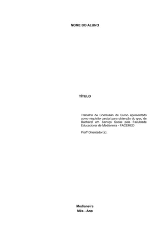 NOME DO ALUNO




   TÍTULO




    Trabalho de Conclusão de Curso apresentado
    como requisito parcial para obtenção do grau de
    Bacharel em Serviço Social pela Faculdade
    Educacional de Medianeira - FACEMED

    Profª Orientador(a):




  Medianeira
  Mês - Ano
 