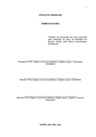 ii




                          (TÍTULO DO TRABALHO)



                             (NOME DO ALUNO)




                                     Trabalho de Conclusão de Curso aprovado
                                     para obtenção do grau de Bacharel em
                                     Serviço Social, pela Banca Examinadora
                                     formada por:




           _________________________________________________
 Presidente: Profª. (Digite o nome do professor), (Digite o grau) - Orientador,
                                  FACEMED




      _________________________________________________
   Membro: Prof. (Digite o nome do professor), (Digite o grau), FACEMED




      _________________________________________________
Membro: Prof. (Digite o nome do professor), (Digite o grau), (Digite o nome da
                                Instituição)




                           (LOCAL, dia, mês, ano)
 