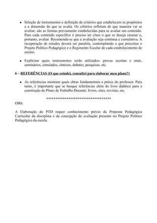  Seleção de instrumentos e definição de critérios que estabelecem os propósitos
e a dimensão do que se avalia. Os critérios refletem de que maneira vai se
avaliar; são as formas previamente estabelecidas para se avaliar um conteúdo.
Para cada conteúdo específico é preciso ter claro o que se deseja ensinar e,
portanto, avaliar. Recomenda-se que a avaliação seja contínua e cumulativa. A
recuperação de estudos deverá ser paralela, contemplando o que preceitua o
Projeto Político Pedagógico e o Regimento Escolar de cada estabelecimento de
ensino.
 Explicitar quais instrumentos serão utilizados: provas escritas e orais,
seminários, simulados, sínteses, debates, pesquisas, etc.
6 – REFERÊNCIAS (O que estudei, consultei para elaborar meu plano?)
 As referências mostram quais obras fundamentam a práxis do professor. Para
tanto, é importante que se busque referências além do livro didático para a
construção do Plano de Trabalho Docente: livros, sites, revistas, etc.
***********************************
OBS:
A Elaboração do PTD requer conhecimento prévio da Proposta Pedagógica
Curricular da disciplina e da concepção de avaliação presente no Projeto Político
Pedagógico da escola.
 