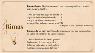 Rimas
Emparelhada: O primeiro verso rima com o segundo, e o terceiro
com o quarto (aabb).
“ Aos que me dão lugar no bonde A
e que conheço não sei de onde, A
aos que me dizem terno adeus B
sem que lhes saiba os nomes seus ” B
(Obrigado - Carlos Drummond de Andrade)
Encadeada ou internas: Quando rimam palavras que estão no fim
do verso e no interior do verso seguinte:
“ Salve Bandeira do Brasil querida
Toda tecida de esperança e luz
Pálio sagrado sobre o qual palpita
A alma bendita do país da Cruz ”
 