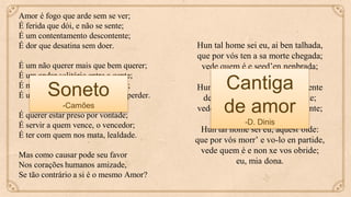 Amor é fogo que arde sem se ver;
É ferida que dói, e não se sente;
É um contentamento descontente;
É dor que desatina sem doer.
É um não querer mais que bem querer;
É um andar solitário entre a gente;
É nunca contentar-se de contente;
É um cuidar que se ganha em se perder.
É querer estar preso por vontade;
É servir a quem vence, o vencedor;
É ter com quem nos mata, lealdade.
Mas como causar pode seu favor
Nos corações humanos amizade,
Se tão contrário a si é o mesmo Amor?
Soneto
-Camões
Hun tal home sei eu, ai ben talhada,
que por vós ten a sa morte chegada;
vede quem é e seed’en nenbrada;
eu, mia dona.
Hun tal home sei eu que preto sente
de si morte chegada certamente;
vede quem é e venha-vos en mente;
eu, mia dona.
Hun tal home sei eu, aquest’oide:
que por vós morr’ e vo-lo en partide,
vede quem é e non xe vos obride;
eu, mia dona.
Cantiga
de amor
-D. Dinis
 