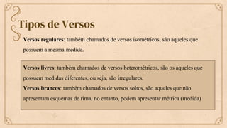 Tipos de Versos
Versos regulares: também chamados de versos isométricos, são aqueles que
possuem a mesma medida.
Versos livres: também chamados de versos heterométricos, são os aqueles que
possuem medidas diferentes, ou seja, são irregulares.
Versos brancos: também chamados de versos soltos, são aqueles que não
apresentam esquemas de rima, no entanto, podem apresentar métrica (medida)
 