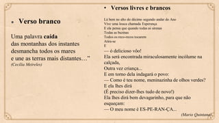 ● Verso branco
Uma palavra caída
das montanhas dos instantes
desmancha todos os mares
e une as terras mais distantes…”
(Cecília Meireles)
• Versos livres e brancos
Lá bem no alto do décimo segundo andar do Ano
Vive uma louca chamada Esperança
E ela pensa que quando todas as sirenas
Todas as buzinas
Todos os reco-recos tocarem
Atira-se
E
— ó delicioso vôo!
Ela será encontrada miraculosamente incólume na
calçada,
Outra vez criança...
E em torno dela indagará o povo:
— Como é teu nome, meninazinha de olhos verdes?
E ela lhes dirá
(É preciso dizer-lhes tudo de novo!)
Ela lhes dirá bem devagarinho, para que não
esqueçam:
— O meu nome é ES-PE-RAN-ÇA...
(Mario Quintana)
 