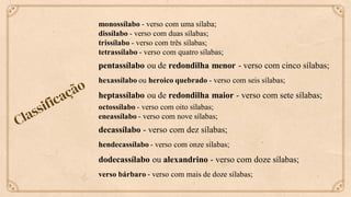 monossílabo - verso com uma sílaba;
dissílabo - verso com duas sílabas;
trissílabo - verso com três sílabas;
tetrassílabo - verso com quatro sílabas;
pentassílabo ou de redondilha menor - verso com cinco sílabas;
hexassílabo ou heroico quebrado - verso com seis sílabas;
heptassílabo ou de redondilha maior - verso com sete sílabas;
octossílabo - verso com oito sílabas;
eneassílabo - verso com nove sílabas;
decassílabo - verso com dez sílabas;
hendecassílabo - verso com onze sílabas;
dodecassílabo ou alexandrino - verso com doze sílabas;
verso bárbaro - verso com mais de doze sílabas;
 