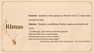 Rimas
Externa - Quando a rima aparece ao final do verso. É o tipo mais
comum de rima.
Interna - Quando a semelhança fonética aparece no interior do
verso.
“ Lembranças, que lembrais meu bem passado
Para que sinta mais o mal presente
Deixai-me se quereis viver contente
Não me deixeis morrer neste estado ”
(Lembranças, que lembrais meu bem passado - Luís Vaz de Camões)
 