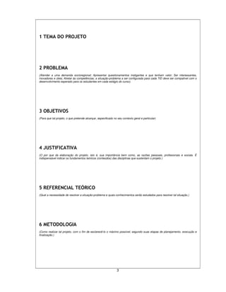 3
1 TEMA DO PROJETO
2 PROBLEMA
(Atender a uma demanda socioregional; Apresentar questionamentos instigantes e que tenham valor; Ser interessantes,
inovadores e úteis; Atrelar às competências; a situação-problema a ser configurada para cada TID deve ser compatível com o
desenvolvimento esperado para os estudantes em cada estágio do curso).
3 OBJETIVOS
(Para que tal projeto, o que pretende alcançar, especificado no seu contexto geral e particular)
4 JUSTIFICATIVA
(O por que da elaboração do projeto, isto é, sua importância bem como, as razões pessoais, profissionais e sociais. É
indispensável indicar os fundamentos teóricos (conteúdos) das disciplinas que sustentam o projeto.)
5 REFERENCIAL TEÓRICO
(Qual a necessidade de resolver a situação-problema e quais conhecimentos serão estudados para resolver tal situação.)
6 METODOLOGIA
(Como realizar tal projeto, com o fim de esclarecê-lo o máximo possível, segundo suas etapas de planejamento, execução e
finalização.)
 
