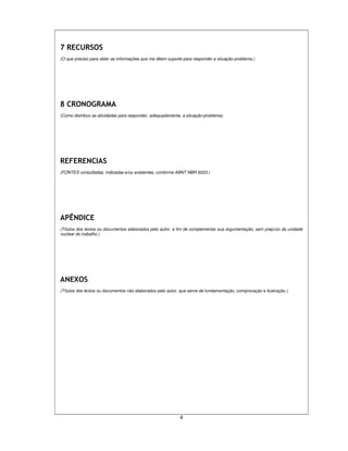 4
7 RECURSOS
(O que preciso para obter as informações que me dêem suporte para responder a situação-problema.)
8 CRONOGRAMA
(Como distribuo as atividades para responder, adequadamente, a situação-problema).
REFERENCIAS
(FONTES consultadas, indicadas e/ou existentes, conforme ABNT NBR 6023.)
APÊNDICE
(Títulos dos textos ou documentos elaborados pelo autor, a fim de complementar sua argumentação, sem prejuízo da unidade
nuclear do trabalho.)
ANEXOS
(Títulos dos textos ou documentos não elaborados pelo autor, que serve de fundamentação, comprovação e ilustração.)
 