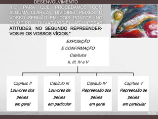 DESENVOLVIMENTO
"(...) PARA QUE PROCEDAMOS COM
ALGUMA CLAREZA, DIVIDIREI, PEIXES, O
VOSSO SERMÃO EM DOIS PONTOS: NO
PRIMEIRO LOUVAR-VOS-EI AS VOSSAS
ATITUDES, NO SEGUNDO REPREENDERVOS-EI OS VOSSOS VÍCIOS."
EXPOSIÇÃO
E CONFIRMAÇÃO
Capítulos
II, III, IV e V

Capítulo II

Capítulo III

Capítulo IV

Capítulo V

Louvores dos

Louvores de

Repreensão dos

Repreensão de

peixes

peixes

peixes

peixes

em geral

em particular

em geral

em particular
10/24

 