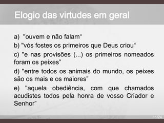 Elogio das virtudes em geral
a) "ouvem e não falam“
b) "vós fostes os primeiros que Deus criou“
c) "e nas provisões (...) os primeiros nomeados
foram os peixes”
d) "entre todos os animais do mundo, os peixes
são os mais e os maiores”
e) "aquela obediência, com que chamados
acudistes todos pela honra de vosso Criador e
Senhor”
11/24

 