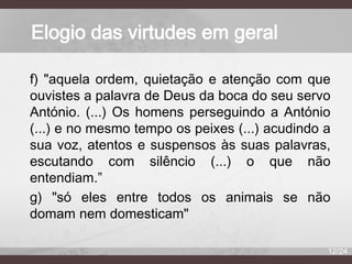 Elogio das virtudes em geral
f) "aquela ordem, quietação e atenção com que
ouvistes a palavra de Deus da boca do seu servo
António. (...) Os homens perseguindo a António
(...) e no mesmo tempo os peixes (...) acudindo a
sua voz, atentos e suspensos às suas palavras,
escutando com silêncio (...) o que não
entendiam.”
g) "só eles entre todos os animais se não
domam nem domesticam"
12/24

 