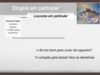 Elogios em particular
Louvores em particular
PEIXE DE TOBIAS
- o fel sara a
cegueira;
o coração expulsa
os demónios;

o fel era bom para curar da cegueira";
"o coração para lançar fora os demónios

14/24

 