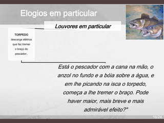 Elogios em particular
Louvores em particular
TORPEDO
descarga elétrica
que faz tremer
o braço do
pescador;.

Está o pescador com a cana na mão, o
anzol no fundo e a bóia sobre a água, e
em lhe picando na isca o torpedo,
começa a lhe tremer o braço. Pode
haver maior, mais breve e mais
admirável efeito?"
16/24

 