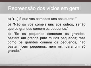 Repreensão dos vícios em geral
a) "(...) é que vos comedes uns aos outros.”
b) "Não só vos comeis uns aos outros, senão
que os grandes comem os pequenos.”
c) "Se os pequenos comeram os grandes,
bastara um grande para muitos pequenos; mas
como os grandes comem os pequenos, não
bastam cem pequenos, nem mil, para um só
grande."

18/24

 