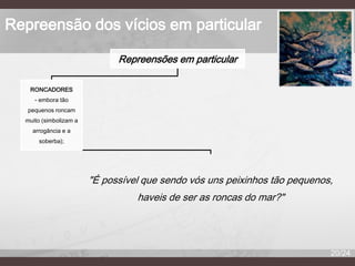 Repreensão dos vícios em particular
Repreensões em particular
RONCADORES
- embora tão
pequenos roncam
muito (simbolizam a
arrogância e a
soberba);

"É possível que sendo vós uns peixinhos tão pequenos,
haveis de ser as roncas do mar?"

20/24

 