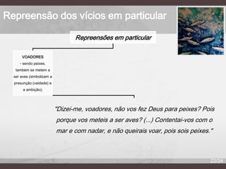 Repreensão dos vícios em particular
Repreensões em particular
VOADORES
- sendo peixes,
também se metem a
ser aves (simbolizam a
presunção (vaidade) e
a ambição);

"Dizei-me, voadores, não vos fez Deus para peixes? Pois
porque vos meteis a ser aves? (...) Contentai-vos com o
mar e com nadar, e não queirais voar, pois sois peixes."

22/24

 