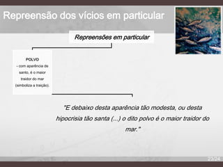 Repreensão dos vícios em particular
Repreensões em particular
POLVO
- com aparência de

santo, é o maior
traidor do mar
(simboliza a traição).

"E debaixo desta aparência tão modesta, ou desta
hipocrisia tão santa (...) o dito polvo é o maior traidor do
mar."

23/24

 