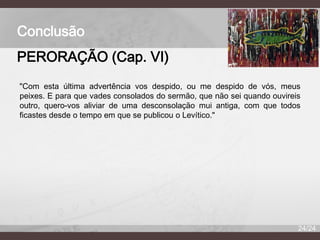 Conclusão
PERORAÇÃO (Cap. VI)
"Com esta última advertência vos despido, ou me despido de vós, meus
peixes. E para que vades consolados do sermão, que não sei quando ouvireis
outro, quero-vos aliviar de uma desconsolação mui antiga, com que todos
ficastes desde o tempo em que se publicou o Levítico."

24/24

 