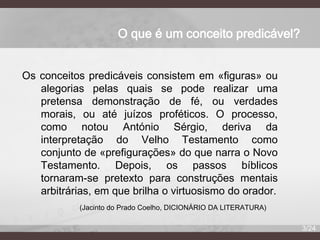 O que é um conceito predicável?
Os conceitos predicáveis consistem em «figuras» ou
alegorias pelas quais se pode realizar uma
pretensa demonstração de fé, ou verdades
morais, ou até juízos proféticos. O processo,
como notou António Sérgio, deriva da
interpretação do Velho Testamento como
conjunto de «prefigurações» do que narra o Novo
Testamento. Depois, os passos bíblicos
tornaram-se pretexto para construções mentais
arbitrárias, em que brilha o virtuosismo do orador.
(Jacinto do Prado Coelho, DICIONÁRIO DA LITERATURA)
3/24

 