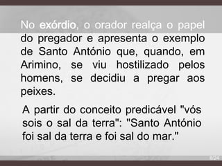 No exórdio, o orador realça o papel
do pregador e apresenta o exemplo
de Santo António que, quando, em
Arimino, se viu hostilizado pelos
homens, se decidiu a pregar aos
peixes.
A partir do conceito predicável "vós
sois o sal da terra": "Santo António
foi sal da terra e foi sal do mar."
8/24

 
