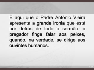 É aqui que o Padre António Vieira
apresenta a grande ironia que está
por detrás de todo o sermão: o
pregador finge falar aos peixes,
quando, na verdade, se dirige aos
ouvintes humanos.

9/24

 