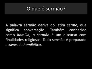 O que é sermão?
A palavra sermão deriva do latim sermo, que
significa conversação. Também conhecido
como homilia, o sermão é um discurso com
finalidades religiosas. Todo sermão é preparado
através da homilética.
 