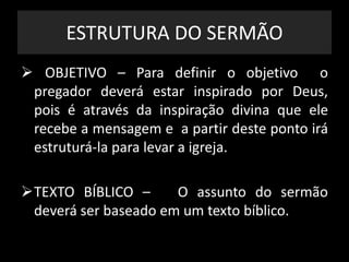 ESTRUTURA DO SERMÃO
 OBJETIVO – Para definir o objetivo o
pregador deverá estar inspirado por Deus,
pois é através da inspiração divina que ele
recebe a mensagem e a partir deste ponto irá
estruturá-la para levar a igreja.
TEXTO BÍBLICO – O assunto do sermão
deverá ser baseado em um texto bíblico.
 