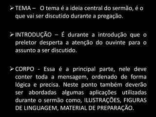 TEMA – O tema é a ideia central do sermão, é o
que vai ser discutido durante a pregação.
INTRODUÇÃO – É durante a introdução que o
preletor desperta a atenção do ouvinte para o
assunto a ser discutido.
CORPO - Essa é a principal parte, nele deve
conter toda a mensagem, ordenado de forma
lógica e precisa. Neste ponto também deverão
ser abordadas algumas aplicações utilizadas
durante o sermão como, ILUSTRAÇÕES, FIGURAS
DE LINGUAGEM, MATERIAL DE PREPARAÇÃO.
 