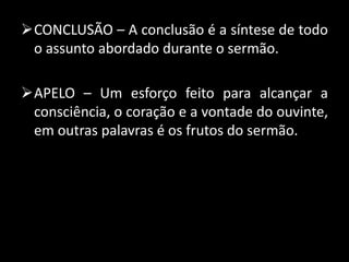 CONCLUSÃO – A conclusão é a síntese de todo
o assunto abordado durante o sermão.
APELO – Um esforço feito para alcançar a
consciência, o coração e a vontade do ouvinte,
em outras palavras é os frutos do sermão.
 