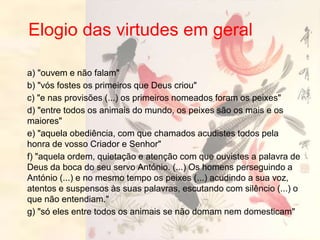 Elogio das virtudes em geral
a) "ouvem e não falam"
b) "vós fostes os primeiros que Deus criou"
c) "e nas provisões (...) os primeiros nomeados foram os peixes"
d) "entre todos os animais do mundo, os peixes são os mais e os
maiores"
e) "aquela obediência, com que chamados acudistes todos pela
honra de vosso Criador e Senhor"
f) "aquela ordem, quietação e atenção com que ouvistes a palavra de
Deus da boca do seu servo António. (...) Os homens perseguindo a
António (...) e no mesmo tempo os peixes (...) acudindo a sua voz,
atentos e suspensos às suas palavras, escutando com silêncio (...) o
que não entendiam."
g) "só eles entre todos os animais se não domam nem domesticam"
 