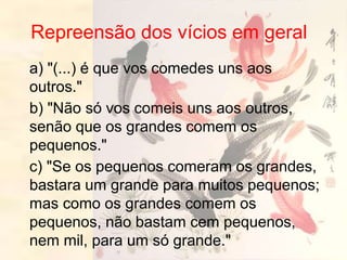 Repreensão dos vícios em geral
a) "(...) é que vos comedes uns aos
outros."
b) "Não só vos comeis uns aos outros,
senão que os grandes comem os
pequenos."
c) "Se os pequenos comeram os grandes,
bastara um grande para muitos pequenos;
mas como os grandes comem os
pequenos, não bastam cem pequenos,
nem mil, para um só grande."
 