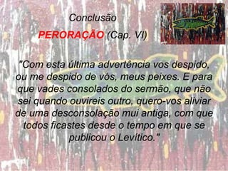 Conclusão
PERORAÇÃO (Cap. VI)
"Com esta última advertência vos despido,
ou me despido de vós, meus peixes. E para
que vades consolados do sermão, que não
sei quando ouvireis outro, quero-vos aliviar
de uma desconsolação mui antiga, com que
todos ficastes desde o tempo em que se
publicou o Levítico."
 
