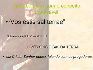 Tudo começa com o conceito
predicável
• “Vos estis sal terrae”
• VÓS SOIS O SAL DA TERRA
• diz Cristo, Senhor nosso, falando com os pregadores
S. Mateus, capítulo V, versículo 13
 