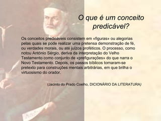 O que é um conceito
predicável?
Os conceitos predicáveis consistem em «figuras» ou alegorias
pelas quais se pode realizar uma pretensa demonstração de fé,
ou verdades morais, ou até juízos proféticos. O processo, como
notou António Sérgio, deriva da interpretação do Velho
Testamento como conjunto de «prefigurações» do que narra o
Novo Testamento. Depois, os passos bíblicos tornaram-se
pretexto para construções mentais arbitrárias, em que brilha o
virtuosismo do orador.
(Jacinto do Prado Coelho, DICIONÁRIO DA LITERATURA)
 