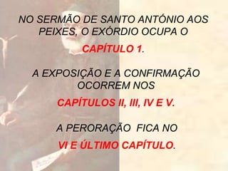 NO SERMÃO DE SANTO ANTÓNIO AOS
PEIXES, O EXÓRDIO OCUPA O
CAPÍTULO 1.
A EXPOSIÇÃO E A CONFIRMAÇÃO
OCORREM NOS
CAPÍTULOS II, III, IV E V.
A PERORAÇÃO FICA NO
VI E ÚLTIMO CAPÍTULO.
 
