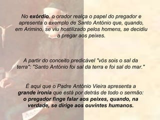 A partir do conceito predicável "vós sois o sal da
terra": "Santo António foi sal da terra e foi sal do mar."
No exórdio, o orador realça o papel do pregador e
apresenta o exemplo de Santo António que, quando,
em Arimino, se viu hostilizado pelos homens, se decidiu
a pregar aos peixes.
É aqui que o Padre António Vieira apresenta a
grande ironia que está por detrás de todo o sermão:
o pregador finge falar aos peixes, quando, na
verdade, se dirige aos ouvintes humanos.
 