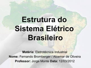 Estrutura do
   Sistema Elétrico
       Brasileiro
        Matéria: Eletrotécnica Industrial
Nome: Fernando Bromberger / Alcemar de Oliveira
   Professor: Jorge Monte Data: 12/03/2012
 