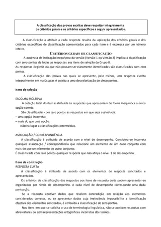 A classificação das provas escritas deve respeitar integralmente
os critérios gerais e os critérios específicos a seguir apresentados.
A classificação a atribuir a cada resposta resulta da aplicação dos critérios gerais e dos
critérios específicos de classificação apresentados para cada item e é expressa por um número
inteiro.
CRITÉRIOS GERAIS DE CLASSIFICAÇÃO
A ausência de indicação inequívoca da versão (Versão 1 ou Versão 2) implica a classificação
com zero pontos de todas as respostas aos itens de seleção do Grupo II.
As respostas ilegíveis ou que não possam ser claramente identificadas são classificadas com zero
pontos.
A classificação das provas nas quais se apresente, pelo menos, uma resposta escrita
integralmente em maiúsculas é sujeita a uma desvalorização de cinco pontos.
Itens de seleção
ESCOLHA MÚLTIPLA
A cotação total do item é atribuída às respostas que apresentem de forma inequívoca a única
opção correta.
São classificadas com zero pontos as respostas em que seja assinalada:
– uma opção incorreta;
– mais do que uma opção.
Não há lugar a classificações intermédias.
ASSOCIAÇÃO / CORRESPONDÊNCIA
A classificação é atribuída de acordo com o nível de desempenho. Considera-se incorreta
qualquer associação / correspondência que relacione um elemento de um dado conjunto com
mais do que um elemento do outro conjunto.
É classificada com zero pontos qualquer resposta que não atinja o nível 1 de desempenho.
Itens de construção
RESPOSTA CURTA
A classificação é atribuída de acordo com os elementos de resposta solicitados e
apresentados.
Os critérios de classificação das respostas aos itens de resposta curta podem apresentar-se
organizados por níveis de desempenho. A cada nível de desempenho corresponde uma dada
pontuação.
Se a resposta contiver dados que revelem contradição em relação aos elementos
considerados corretos, ou se apresentar dados cuja irrelevância impossibilite a identificação
objetiva dos elementos solicitados, é atribuída a classificação de zero pontos.
Nos itens em que se solicita o uso de terminologia linguística, não se aceitam respostas com
abreviaturas ou com representações ortográficas incorretas dos termos.
 