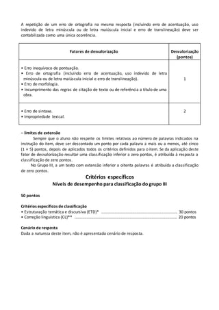 A repetição de um erro de ortografia na mesma resposta (incluindo erro de acentuação, uso
indevido de letra minúscula ou de letra maiúscula inicial e erro de translineação) deve ser
contabilizada como uma única ocorrência.
Fatores de desvalorização Desvalorização
(pontos)
• Erro inequívoco de pontuação.
• Erro de ortografia (incluindo erro de acentuação, uso indevido de letra
minúscula ou de letra maiúscula inicial e erro de translineação).
• Erro de morfologia.
• Incumprimento das regras de citação de texto ou de referência a título de uma
obra.
1
• Erro de sintaxe.
• Impropriedade lexical.
2
− limites de extensão
Sempre que o aluno não respeite os limites relativos ao número de palavras indicados na
instrução do item, deve ser descontado um ponto por cada palavra a mais ou a menos, até cinco
(1 × 5) pontos, depois de aplicados todos os critérios definidos para o item. Se da aplicação deste
fator de desvalorização resultar uma classificação inferior a zero pontos, é atribuída à resposta a
classificação de zero pontos.
No Grupo III, a um texto com extensão inferior a oitenta palavras é atribuída a classificação
de zero pontos.
Critérios específicos
Níveis de desempenho para classificação do grupo III
50 pontos
Critérios específicos de classificação
• Estruturação temática e discursiva (ETD)*6..................................................................... 30 pontos
• Correção linguística (CL)**7............................................................................................. 20 pontos
Cenário de resposta
Dada a natureza deste item, não é apresentado cenário de resposta.
 