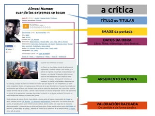 Almost Human: a crítica 
cuando los extremos se tocan 
TÍTULO ou TITULAR 
IMAXE da portada 
DATOS DA OBRA 
Libro, filme, videoxogo, obra teatral... 
ARGUMENTO DA OBRA 
VALORACIÓN RAZOADA 
Do contido e da forma da obra 
