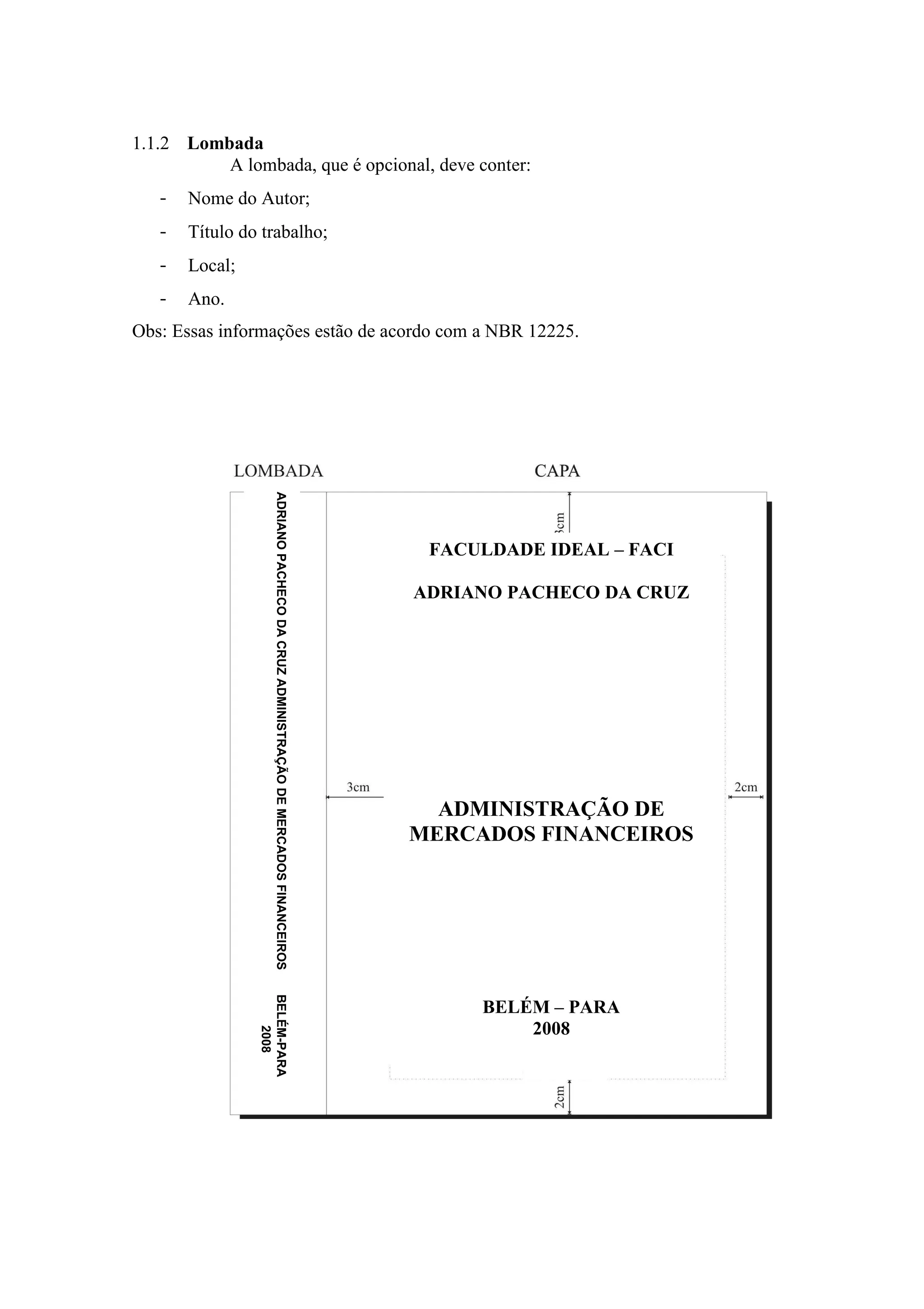 1.1.2 Lombada
          A lombada, que é opcional, deve conter:
   -   Nome do Autor;
   -   Título do trabalho;
   -   Local;
   -   Ano.
Obs: Essas informações estão de acordo com a NBR 12225.
                     ADRIANO PACHECO DA CRUZ ADMINISTRAÇÃO DE MERCADOS FINANCEIROS




                                                                                      FACULDADE IDEAL – FACI

                                                                                     ADRIANO PACHECO DA CRUZ




                                                                                       ADMINISTRAÇÃO DE
                                                                                     MERCADOS FINANCEIROS
                BELÉM-PARA




                                                                                          BELÉM – PARA
                                                                                              2008
                    2008
 