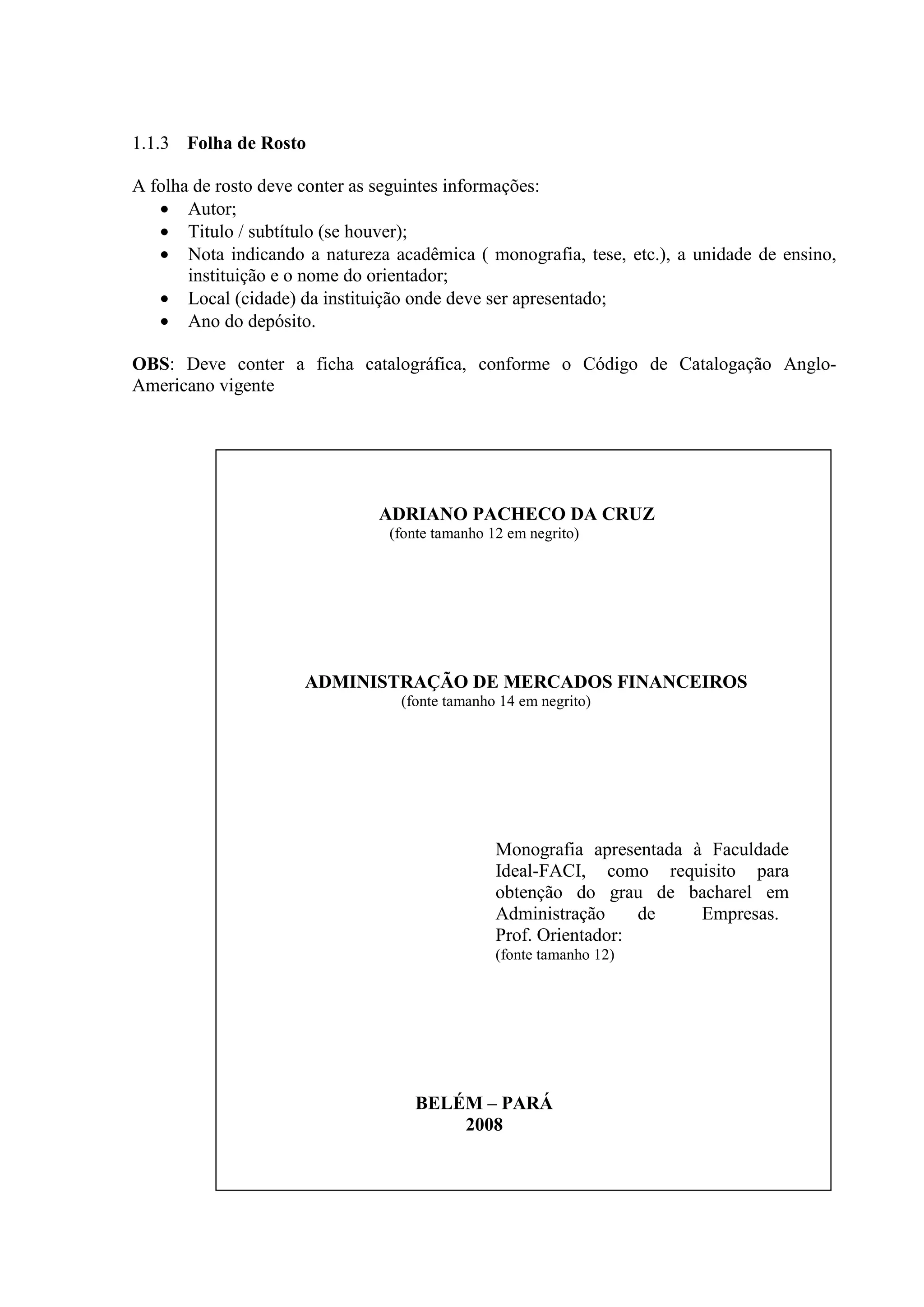 1.1.3 Folha de Rosto

A folha de rosto deve conter as seguintes informações:
   • Autor;
   • Titulo / subtítulo (se houver);
   • Nota indicando a natureza acadêmica ( monografia, tese, etc.), a unidade de ensino,
       instituição e o nome do orientador;
   • Local (cidade) da instituição onde deve ser apresentado;
   • Ano do depósito.

OBS: Deve conter a ficha catalográfica, conforme o Código de Catalogação Anglo-
Americano vigente




                              ADRIANO PACHECO DA CRUZ
                                (fonte tamanho 12 em negrito)




                     ADMINISTRAÇÃO DE MERCADOS FINANCEIROS
                                 (fonte tamanho 14 em negrito)




                                                Monografia apresentada à Faculdade
                                                Ideal-FACI, como requisito para
                                                obtenção do grau de bacharel em
                                                Administração     de    Empresas.
                                                Prof. Orientador:
                                                (fonte tamanho 12)




                                   BELÉM – PARÁ
                                       2008
 