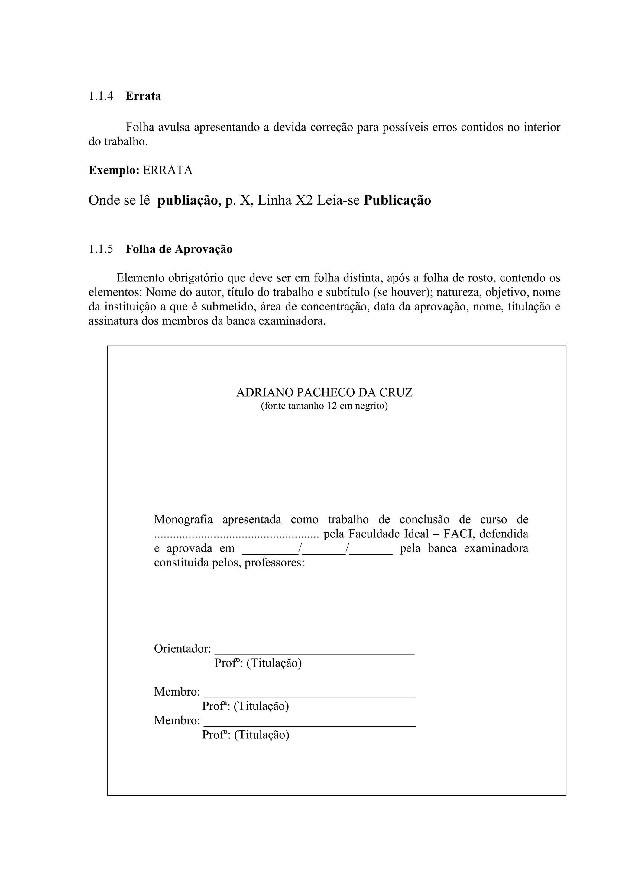 1.1.4 Errata

       Folha avulsa apresentando a devida correção para possíveis erros contidos no interior
do trabalho.

Exemplo: ERRATA

Onde se lê publiação, p. X, Linha X2 Leia-se Publicação


1.1.5 Folha de Aprovação

      Elemento obrigatório que deve ser em folha distinta, após a folha de rosto, contendo os
elementos: Nome do autor, título do trabalho e subtítulo (se houver); natureza, objetivo, nome
da instituição a que é submetido, área de concentração, data da aprovação, nome, titulação e
assinatura dos membros da banca examinadora.




                                 ADRIANO PACHECO DA CRUZ
                                       (fonte tamanho 12 em negrito)




             Monografia apresentada como trabalho de conclusão de curso de
             ..................................................... pela Faculdade Ideal – FACI, defendida
             e aprovada em _________/_______/_______ pela banca examinadora
             constituída pelos, professores:




             Orientador: ________________________________
                         Profº: (Titulação)

             Membro: __________________________________
                     Profª: (Titulação)
             Membro: __________________________________
                     Profº: (Titulação)
 