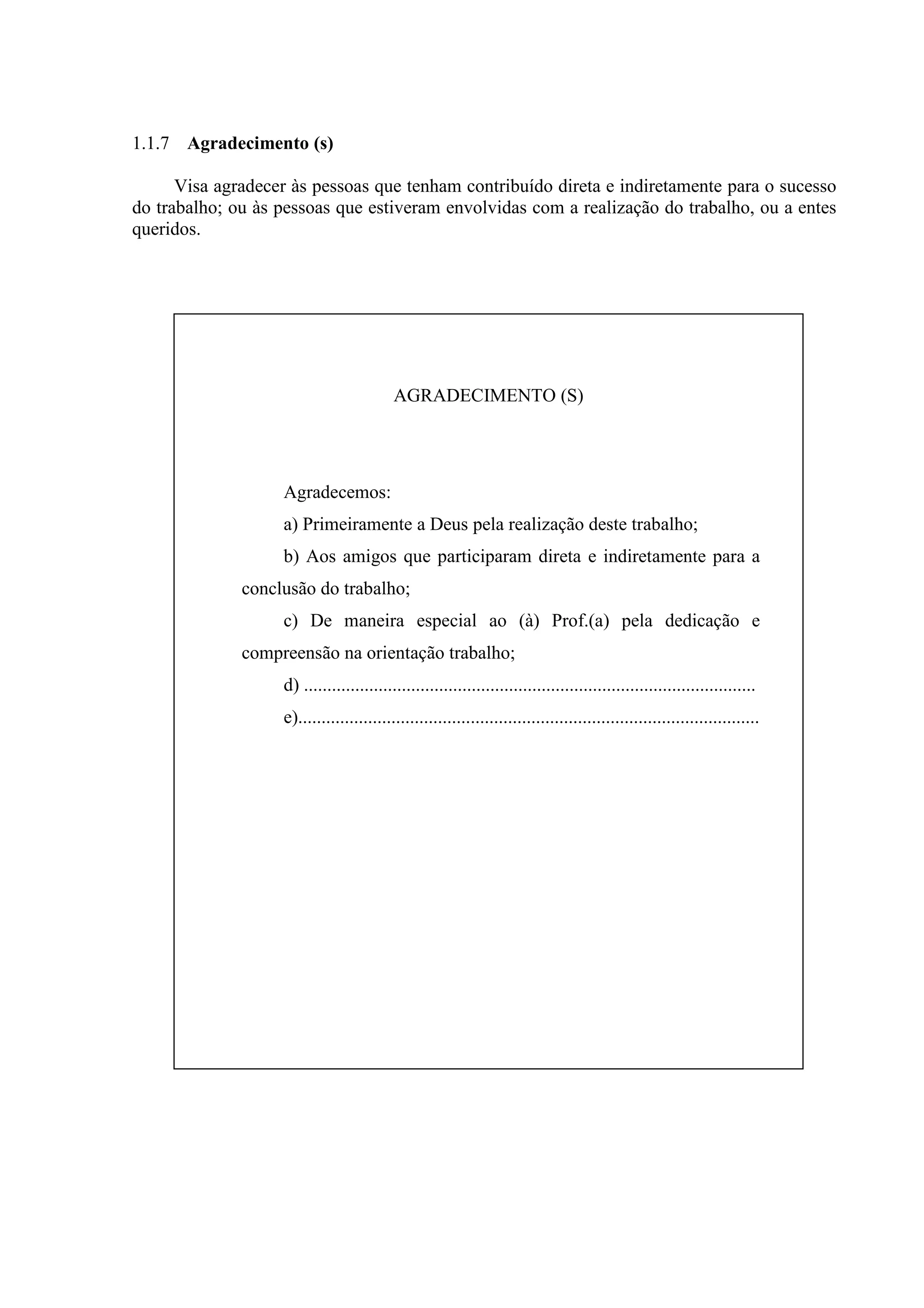1.1.7 Agradecimento (s)

      Visa agradecer às pessoas que tenham contribuído direta e indiretamente para o sucesso
do trabalho; ou às pessoas que estiveram envolvidas com a realização do trabalho, ou a entes
queridos.




                                          AGRADECIMENTO (S)




                   Agradecemos:
                   a) Primeiramente a Deus pela realização deste trabalho;
                   b) Aos amigos que participaram direta e indiretamente para a
              conclusão do trabalho;
                   c) De maneira especial ao (à) Prof.(a) pela dedicação e
              compreensão na orientação trabalho;
                   d) .................................................................................................
                   e)...................................................................................................
 